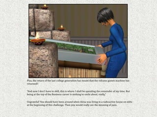 Plus, the return of the last college generation has meant that the volcano games machine has
returned!!

"And now I don't have to skill, this is where I shall be spending the remainder of my time. But
being at the top of the Business career is nothing to smile about, really,"

Ungrateful! You should have been around when Alexa was living in a radioactive house on stilts
at the beginning of this challenge. Then you would really see the meaning of pain.
 