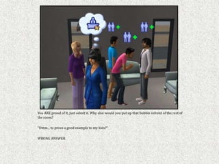 You ARE proud of it, just admit it. Why else would you put up that bubble infront of the rest of
the room?

"Umm... to prove a good example to my kids?"

WRONG ANSWER
 