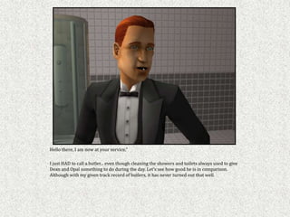 Hello there, I am now at your service,"

I just HAD to call a butler... even though cleaning the showers and toilets always used to give
Dean and Opal something to do during the day. Let’s see how good he is in comparison.
Although with my given track record of butlers, it has never turned out that well.
 