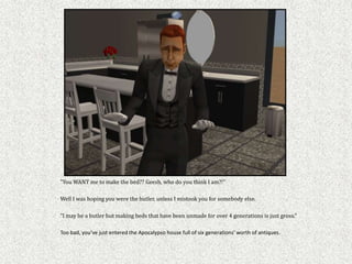 "You WANT me to make the bed?? Geesh, who do you think I am?!"

Well I was hoping you were the butler, unless I mistook you for somebody else.

“I may be a butler but making beds that have been unmade for over 4 generations is just gross.”

Too bad, you’ve just entered the Apocalypso house full of six generations’ worth of antiques.
 