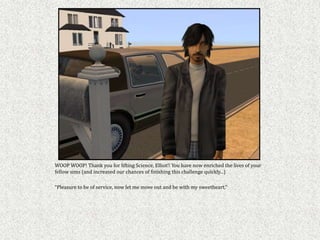 WOOP WOOP! Thank you for lifting Science, Elliot!! You have now enriched the lives of your
fellow sims (and increased our chances of finishing this challenge quickly...)

“Pleasure to be of service, now let me move out and be with my sweetheart,”
 