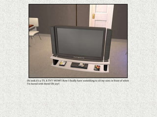 Oh look it’s a TV. A TV?? WOW!! Now I finally have something to sit my sims in front of when
I’m bored with them! Oh joy!!
 