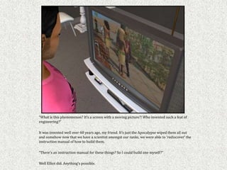 “What is this phenomenon? It’s a screen with a moving picture?! Who invented such a feat of
engineering?”

It was invented well over 60 years ago, my friend. It’s just the Apocalypse wiped them all out
and somehow now that we have a scientist amongst our ranks, we were able to ‘rediscover’ the
instruction manual of how to build them.

“There’s an instruction manual for these things? So I could build one myself?”

Well Elliot did. Anything’s possible.
 