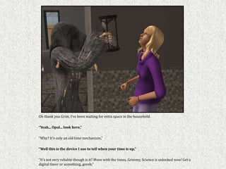 Oh thank you Grim, I’ve been waiting for extra space in the household.

“Yeah... Opal... look here,”

“Why? It’s only an old time mechanism,”

“Well this is the device I use to tell when your time is up,”

“It’s not very reliable though is it? Move with the times, Grimmy, Science is unlocked now! Get a
digital timer or something, geesh,”
 