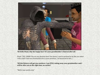 “Ah hello Floyd, why the happy face? It’s your grandmother’s funeral after all,”

Floyd: “YES GRIM!! You are my absolute hero! You know, I used to pretend to be like you when
I was a kid? I feel very honoured to be in your presence... So honoured in fact....”

“All this flattery will get you nowhere. I am STILL taking away your grandmother and I
will be after you at the right time, no earlier.”

“Well it was worth a try,”
 