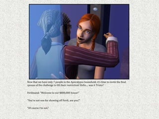 Now that we have only 7 people in the Apocalypso household, it’s time to invite the final
spouse of the challenge to lift their restriction! Hello.... was it Trista?

Ferdinand: “Welcome to our $800,000 house!”

“You’re not one for showing off Ferdi, are you?”

“Of course I’m not.”
 