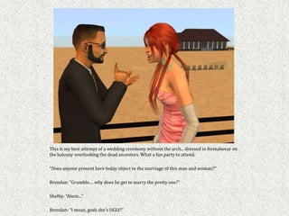 This is my best attempt of a wedding ceremony without the arch... dressed in formalwear on
the balcony overlooking the dead ancestors. What a fun party to attend.

“Does anyone present here today object to the marriage of this man and woman?”

Brendan: “Grumble.... why does he get to marry the pretty one?”

Shelby: “Ahem...”

Brendan: “I mean, gosh she’s UGLY!”
 