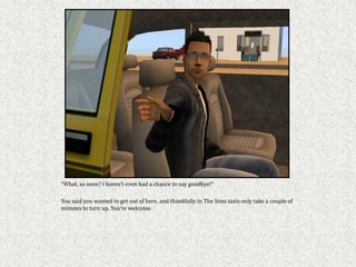 “What, so soon? I haven’t even had a chance to say goodbye!”

You said you wanted to get out of here, and thankfully in The Sims taxis only take a couple of
minutes to turn up. You’re welcome.
 