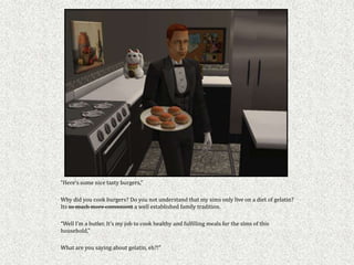 “Here’s some nice tasty burgers,”

Why did you cook burgers? Do you not understand that my sims only live on a diet of gelatin?
Its so much more convenient a well established family tradition.

“Well I’m a butler. It’s my job to cook healthy and fulfilling meals for the sims of this
household,”

What are you saying about gelatin, eh?!”
 