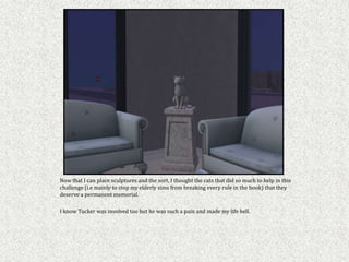 Now that I can place sculptures and the sort, I thought the cats that did so much to help in this
challenge (i.e mainly to stop my elderly sims from breaking every rule in the book) that they
deserve a permanent memorial.

I know Tucker was involved too but he was such a pain and made my life hell.
 
