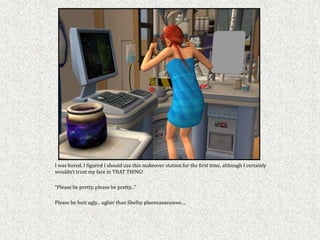 I was bored. I figured I should use this makeover station for the first time, although I certainly
wouldn’t trust my face in THAT THING!

“Please be pretty, please be pretty...”

Please be butt ugly... uglier than Shelby pleeeeaaassseee....
 