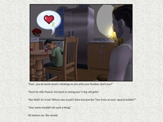 “Dad... you do know mom’s cheating on you with your brother, don’t you?”

“Don’t be silly Francis. Get back to eating your 5 day old gello,”

“But DAD!! It’s true!! Where else would I have learned the ‘Two loves at once’ speech bubble?”

“Your mom wouldn’t do such a thing,”

Oh believe me. She would.
 