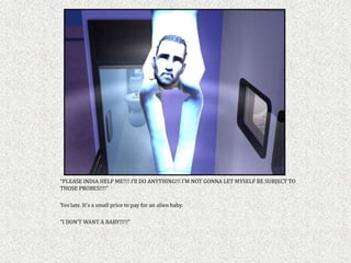 “PLEASE INDIA HELP ME!!!! I’ll DO ANYTHING!!! I’M NOT GONNA LET MYSELF BE SUBJECT TO
THOSE PROBES!!!!”

Too late. It’s a small price to pay for an alien baby.

“I DON’T WANT A BABY!!!!!”
 