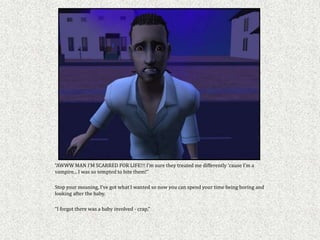 “AWWW MAN I’M SCARRED FOR LIFE!!! I’m sure they treated me differently ‘cause I’m a
vampire... I was so tempted to bite them!”

Stop your moaning, I’ve got what I wanted so now you can spend your time being boring and
looking after the baby.

“I forgot there was a baby involved - crap,”
 