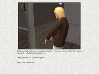 Oi, Curious dude (is his name Vicund or something - I can never remember) the door is about 2
paces to the left of you. You can’t miss it.

“Why won’t this wall let me through??”

‘Cause it’s a wall, genius.
 