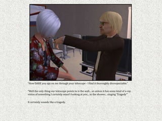 “How DARE you spy on me through your telescope - I find it thoroughly disrespectable.”

“Well the only thing our telescope points to is the wall... so unless it has some kind of x-ray
vision of something I certainly wasn’t looking at you... in the shower... singing ‘Tragedy’”

It certainly sounds like a tragedy.
 