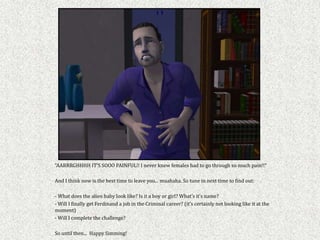 “AARRRGHHHH IT’S SOOO PAINFUL!! I never knew females had to go through so much pain!!”

And I think now is the best time to leave you... muahaha. So tune in next time to find out:

- What does the alien baby look like? Is it a boy or girl? What’s it’s name?
- Will I finally get Ferdinand a job in the Criminal career? (it’s certainly not looking like it at the
moment)
- Will I complete the challenge?

So until then... Happy Simming!
 