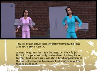 This kiss couldn't have been any closer to impossible since Al is now a grown woman. Al wants to go into the music business, but the only job listed in the paper currently is adventurer. My daughter very tactfully told me and me alone about her disappointment in the job listing since both Anna and Clint wanted to go into that field and can't. 