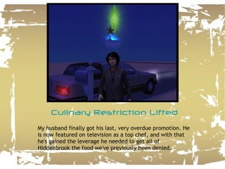 Culinary Restriction Lifted My husband finally got his last, very overdue promotion. He is now featured on television as a top chef, and with that he's gained the leverage he needed to get all of Hiddenbrook the food we've previously been denied. 