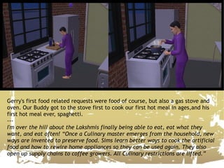 Gerry's first food related requests were food of course, but also a gas stove and oven. Our Buddy got to the stove first to cook our first hot meal in ages,and his first hot meal ever, spaghetti. --- I'm over the hill about the Lakshmis finally being able to eat, eat what they want, and eat often! “Once a Culinary master emerges from the household, new ways are invented to preserve food. Sims learn better ways to cook the artificial food and how to rewire home appliances so they can be used again. They also open up supply chains to coffee growers. All Culinary restrictions are lifted.” 