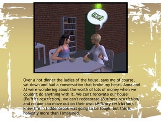 Over a hot dinner the ladies of the house, sans me of course, sat down and had a conversation that broke my heart. Anna and Al were wondering about the worth of lots of money when we couldn't do anything with it. We can't renovate our house ( Politics restriction),  we can't redecorate  (Business restriction),  and no one can move out on their own  (Military restriction) . I knew life in Hiddenbrook was going to be tough, but this is honestly more than I imagined. 