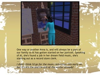 One way or another Anna is, and will always be a part of our family so Al has gotten started on her portrait. Speaking of Al, she's found a job in her dream field music, she's starting out as a record store clerk. --- I didn't think I'd go for the music restriction this early on, but it's Al's ltw and I'm sick of the winter already! 