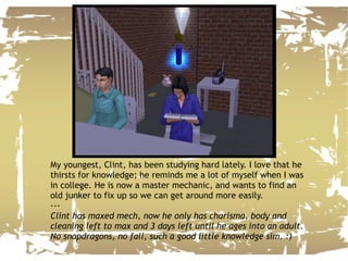 My youngest, Clint, has been studying hard lately. I love that he thirsts for knowledge; he reminds me a lot of myself when I was in college. He is now a master mechanic, and wants to find an old junker to fix up so we can get around more easily. --- Clint has maxed mech, now he only has charisma, body and cleaning left to max and 3 days left until he ages into an adult. No snapdragons, no fall, such a good little knowledge sim. :) 