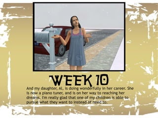 And my daughter, Al, is doing wonderfully in her career. She is now a piano tuner, and is on her way to reaching her dreams. I'm really glad that one of my children is able to pursue what they want to instead of need to. WEEK 10 