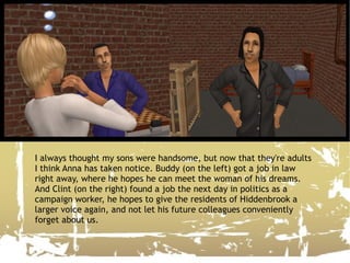 I always thought my sons were handsome, but now that they're adults I think Anna has taken notice. Buddy (on the left) got a job in law right away, where he hopes he can meet the woman of his dreams. And Clint (on the right) found a job the next day in politics as a campaign worker, he hopes to give the residents of Hiddenbrook a larger voice again, and not let his future colleagues conveniently forget about us. 
