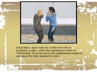 Al has been a piano tuner for a while now with no promotion in sight. I think she's spending her effort on “befriending” all of the men in the neighborhood instead of working on her skills required for work. 