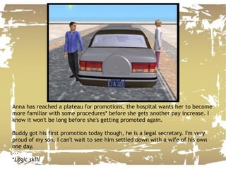 Anna has reached a plateau for promotions, the hospital wants her to become more familiar with some procedures* before she gets another pay increase. I know it won't be long before she's getting promoted again. Buddy got his first promotion today though, he is a legal secretary. I'm very proud of my son, I can't wait to see him settled down with a wife of his own one day. --- * Logic skill 
