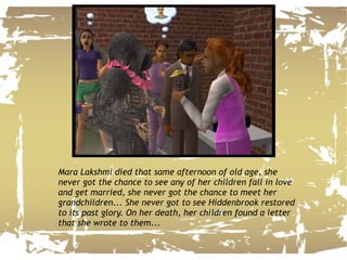 Mara Lakshmi died that same afternoon of old age, she never got the chance to see any of her children fall in love and get married, she never got the chance to meet her grandchildren... She never got to see Hiddenbrook restored to its past glory. On her death, her children found a letter that she wrote to them... 