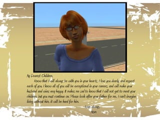 My Dearest Children, Know that I will always be with you in your hearts, I love you dearly, and respect each of you. I know all of you will be exceptional in your careers, and will make your husband and wives very happy. It makes me sad to know that I will not get to meet your children, but you must continue on. Please look after your father for me, I can't imagine living without him, it will be hard for him. Love always,   Mom 