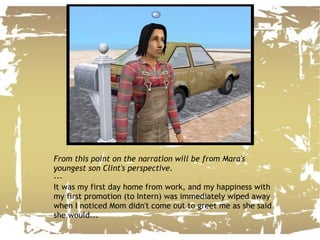 From this point on the narration will be from Mara's youngest son Clint's perspective. --- It was my first day home from work, and my happiness with my first promotion (to Intern) was immediately wiped away when I noticed Mom didn't come out to greet me as she said she would... 
