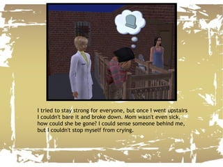 I tried to stay strong for everyone, but once I went upstairs I couldn't bare it and broke down. Mom wasn't even sick, how could she be gone? I could sense someone behind me, but I couldn't stop myself from crying. 