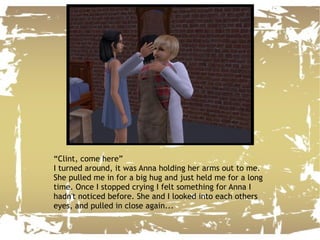 “ Clint, come here” I turned around, it was Anna holding her arms out to me. She pulled me in for a big hug and just held me for a long time. Once I stopped crying I felt something for Anna I hadn't noticed before. She and I looked into each others eyes, and pulled in close again... 