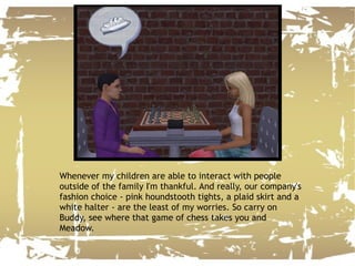 Whenever my children are able to interact with people outside of the family I'm thankful. And really, our company's fashion choice - pink houndstooth tights, a plaid skirt and a white halter - are the least of my worries. So carry on Buddy, see where that game of chess takes you and Meadow. 