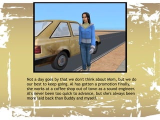 Not a day goes by that we don't think about Mom, but we do our best to keep going. Al has gotten a promotion finally, she works at a coffee shop out of town as a sound engineer. Al's never been too quick to advance, but she's always been more laid back than Buddy and myself. 