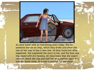 Al came home with an interesting story today. She let someone borrow an amp, which they broke and when she was on her way to buy a new one, he boss found out what happened. She explained the story to her, and the boss was impressed with Al's honesty. Al's boss knew that she wasn't content where she was and told her of a position open at a summer band camp, Al is now a teacher for the camp. 