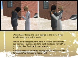 We exchanged rings and vows outside in the snow. It was simple, sweet and to the point. We are a bit disappointed to have to wait to consummate our marriage, but Anna said she can't risk losing her job* at this point. So a family will have to wait. --- * Without medical lifted the only option for woohoo is “try for nooboo” so the couple has to wait.   