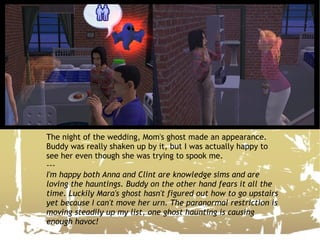 The night of the wedding, Mom's ghost made an appearance. Buddy was really shaken up by it, but I was actually happy to see her even though she was trying to spook me. --- I'm happy both Anna and Clint are knowledge sims and are loving the hauntings. Buddy on the other hand fears it all the time. Luckily Mara's ghost hasn't figured out how to go upstairs yet because I can't move her urn. The paranormal restriction is moving steadily up my list, one ghost haunting is causing enough havoc! 