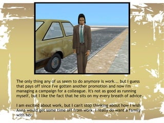 The only thing any of us seem to do anymore is work... but I guess that pays off since I've gotten another promotion and now I'm managing a campaign for a colleague. It's not as good as running myself, but I like the fact that he sits on my every breath of advice. I am excited about work, but I can't stop thinking about how I wish Anna would get some time off from work, I really do want a family with her. 