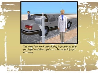 The next few work days Buddy is promoted to a paralegal and then again to a Personal Injury Attorney.  