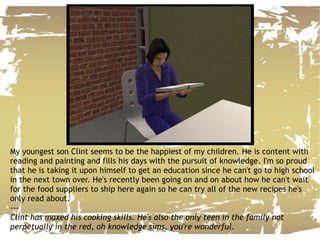 My youngest son Clint seems to be the happiest of my children. He is content with reading and painting and fills his days with the pursuit of knowledge. I'm so proud that he is taking it upon himself to get an education since he can't go to high school in the next town over. He's recently been going on and on about how he can't wait for the food suppliers to ship here again so he can try all of the new recipes he's only read about. --- Clint has maxed his cooking skills. He's also the only teen in the family not perpetually in the red, oh knowledge sims, you're wonderful. 