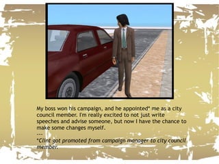 My boss won his campaign, and he appointed* me as a city council member. I'm really excited to not just write speeches and advise someone, but now I have the chance to make some changes myself. --- * Clint got promoted from campaign manager to city council member. 