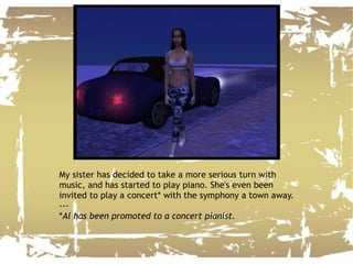 My sister has decided to take a more serious turn with music, and has started to play piano. She's even been invited to play a concert* with the symphony a town away. --- * Al has been promoted to a concert pianist. 