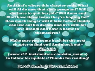 And that's where this chapter ends. What will Al do now that she's pregnant? Will she have to quit her job? Will Anna and Clint have those twins they're hoping for? How much longer will it take before Buddy can live out his dream and live with his love Brandi and have a home to themselves? Make sure you come back for the next chapter to find out! And check out - SiMania   ( www.z12.invisionfree.com/sim_mania ) to follow for updates! Thanks for reading! Happy Simming! HippieLayla86 