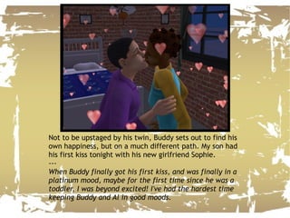 Not to be upstaged by his twin, Buddy sets out to find his own happiness, but on a much different path. My son had his first kiss tonight with his new girlfriend Sophie. --- When Buddy finally got his first kiss, and was finally in a platinum mood, maybe for the first time since he was a toddler, I was beyond excited! I've had the hardest time keeping Buddy and Al in good moods. 