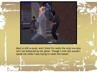 Mom is still around, and I think I'm really the only one who isn't too bothered by her ghost. Though I wish she wouldn't spook me while I was trying to clean the house! 