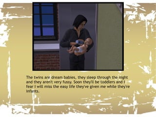 The twins are dream babies, they sleep through the night and they aren't very fussy. Soon they'll be toddlers and I fear I will miss the easy life they've given me while they're infants. 